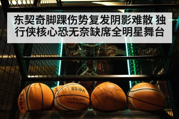 东契奇脚踝伤势复发阴影难散 独行侠核心恐无奈缺席全明星舞台