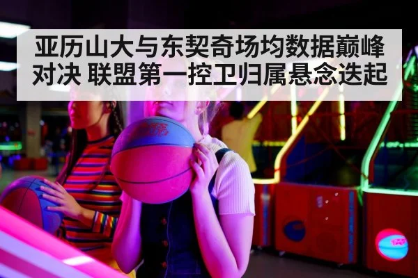 亚历山大与东契奇场均数据巅峰对决 联盟第一控卫归属悬念迭起