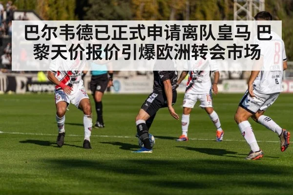 巴尔韦德已正式申请离队皇马 巴黎天价报价引爆欧洲转会市场